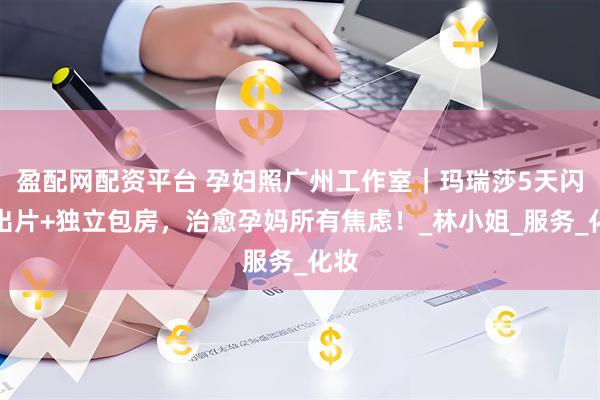 盈配网配资平台 孕妇照广州工作室｜玛瑞莎5天闪电出片+独立包房，治愈孕妈所有焦虑！_林小姐_服务_化妆