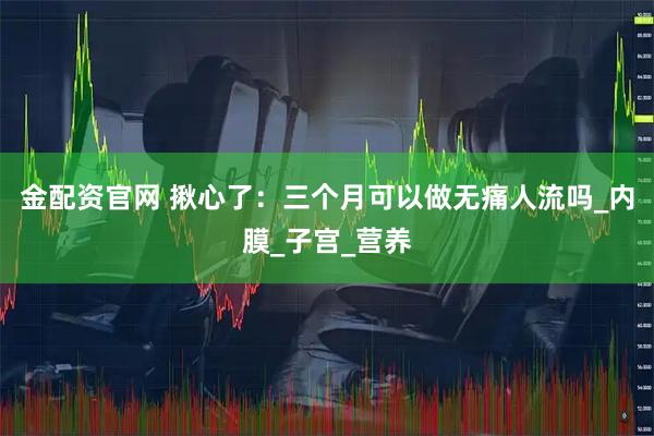 金配资官网 揪心了：三个月可以做无痛人流吗_内膜_子宫_营养