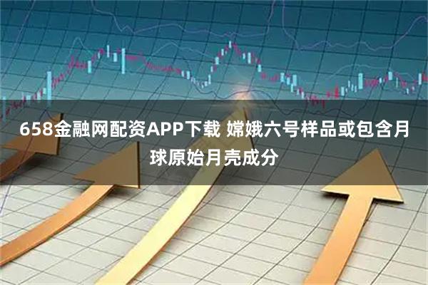 658金融网配资APP下载 嫦娥六号样品或包含月球原始月壳成分