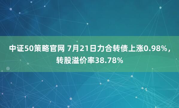 中证50策略官网 7月21日力合转债上涨0.98%，转股溢价率38.78%