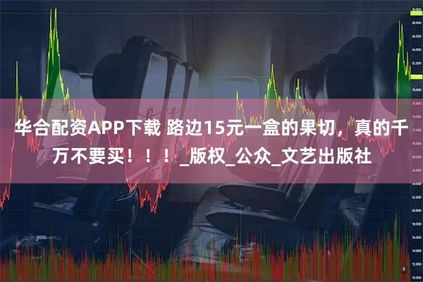 华合配资APP下载 路边15元一盒的果切，真的千万不要买！！！_版权_公众_文艺出版社