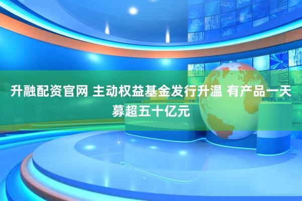 升融配资官网 主动权益基金发行升温 有产品一天募超五十亿元