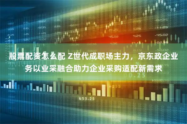 股票配资怎么配 Z世代成职场主力，京东政企业务以业采融合助力企业采购适配新需求