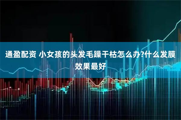 通盈配资 小女孩的头发毛躁干枯怎么办?什么发膜效果最好