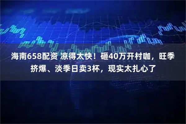 海南658配资 凉得太快！砸40万开村咖，旺季挤爆、淡季日卖3杯，现实太扎心了