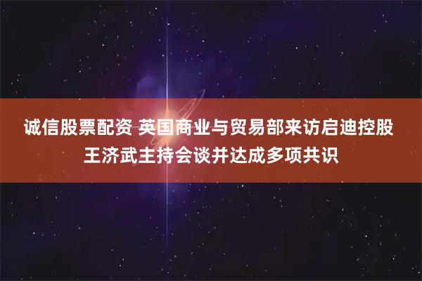 诚信股票配资 英国商业与贸易部来访启迪控股 王济武主持会谈并达成多项共识