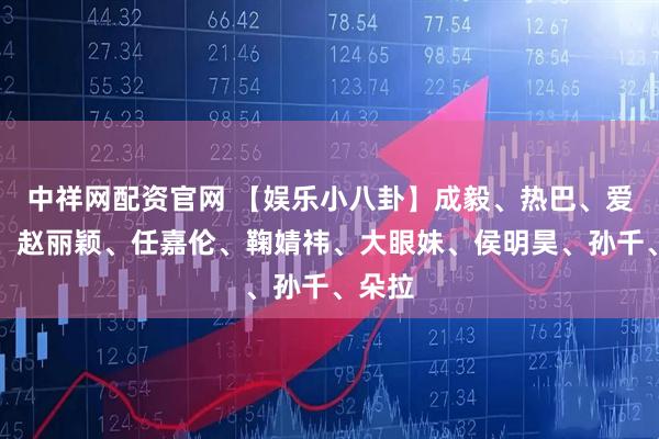 中祥网配资官网 【娱乐小八卦】成毅、热巴、爱豆女、赵丽颖、任嘉伦、鞠婧祎、大眼妹、侯明昊、孙千、朵拉
