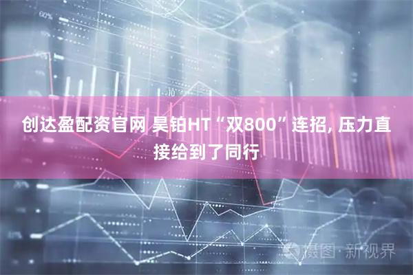 创达盈配资官网 昊铂HT“双800”连招, 压力直接给到了同行