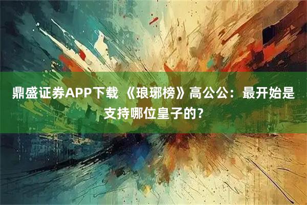 鼎盛证券APP下载 《琅琊榜》高公公：最开始是支持哪位皇子的？