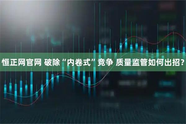 恒正网官网 破除“内卷式”竞争 质量监管如何出招？