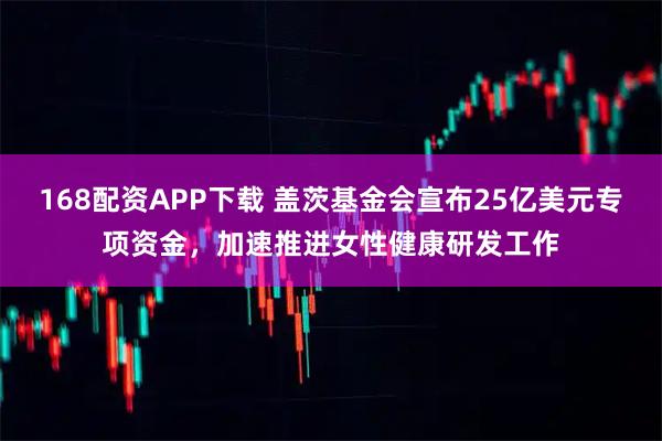 168配资APP下载 盖茨基金会宣布25亿美元专项资金，加速推进女性健康研发工作