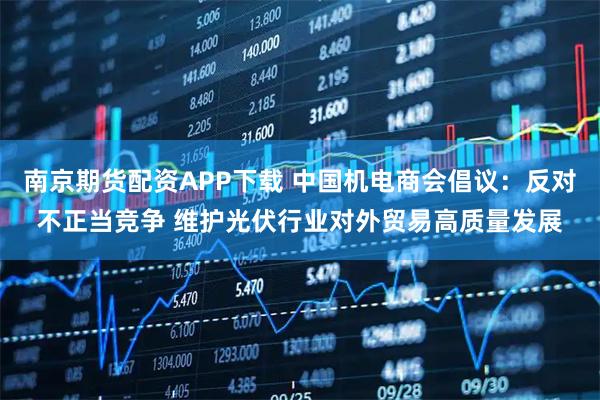 南京期货配资APP下载 中国机电商会倡议：反对不正当竞争 维护光伏行业对外贸易高质量发展