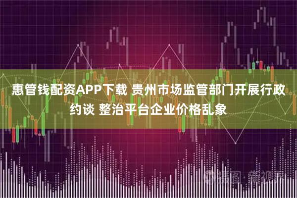 惠管钱配资APP下载 贵州市场监管部门开展行政约谈 整治平台企业价格乱象