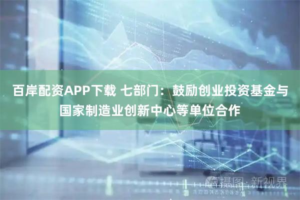 百岸配资APP下载 七部门：鼓励创业投资基金与国家制造业创新中心等单位合作