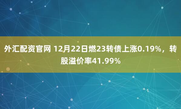 外汇配资官网 12月22日燃23转债上涨0.19%,转股溢价率41.99%