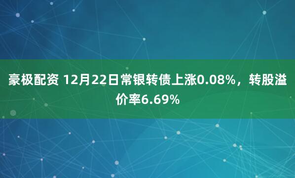 豪极配资 12月22日常银转债上涨0.08%,转股溢价率6.69%
