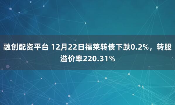 融创配资平台 12月22日福莱转债下跌0.2%，转股溢价率220.31%