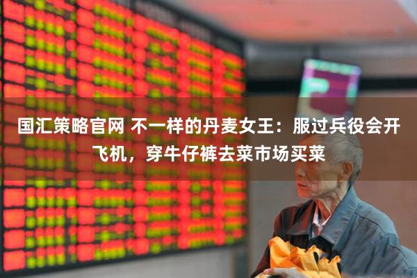 国汇策略官网 不一样的丹麦女王：服过兵役会开飞机，穿牛仔裤去菜市场买菜