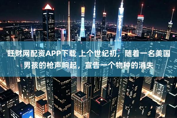 旺财网配资APP下载 上个世纪初，随着一名美国男孩的枪声响起，宣告一个物种的消失