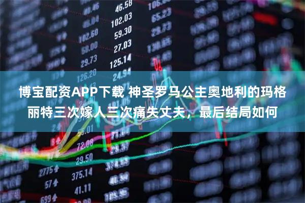 博宝配资APP下载 神圣罗马公主奥地利的玛格丽特三次嫁人三次痛失丈夫，最后结局如何